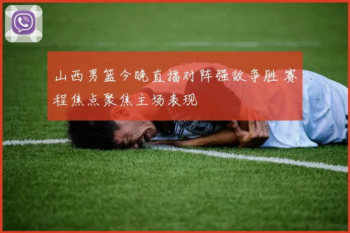 山西男篮今晚直播对阵强敌争胜 赛程焦点聚焦主场表现