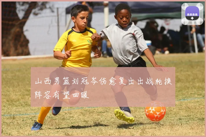 山西男篮刘冠岑伤愈复出出战轮换阵容有望回暖