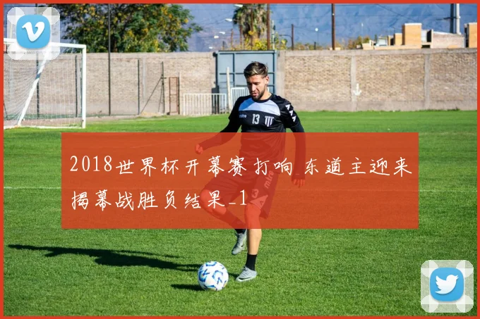2018世界杯开幕赛打响 东道主迎来揭幕战胜负结果_1