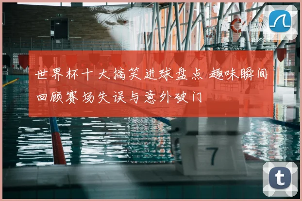 世界杯十大搞笑进球盘点 趣味瞬间回顾赛场失误与意外破门