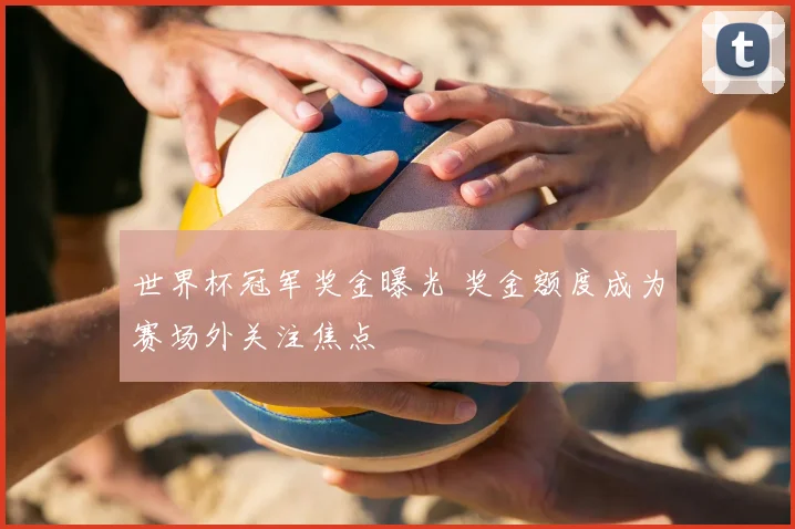 世界杯冠军奖金曝光 奖金额度成为赛场外关注焦点
