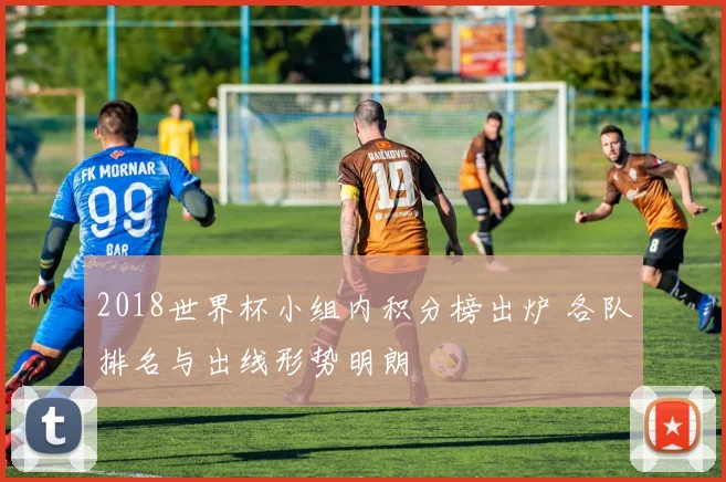 2018世界杯小组内积分榜出炉 各队排名与出线形势明朗